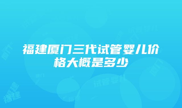 福建厦门三代试管婴儿价格大概是多少