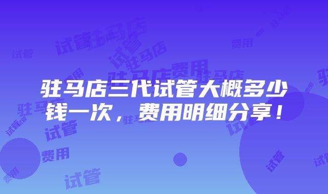 驻马店三代试管大概多少钱一次，费用明细分享！