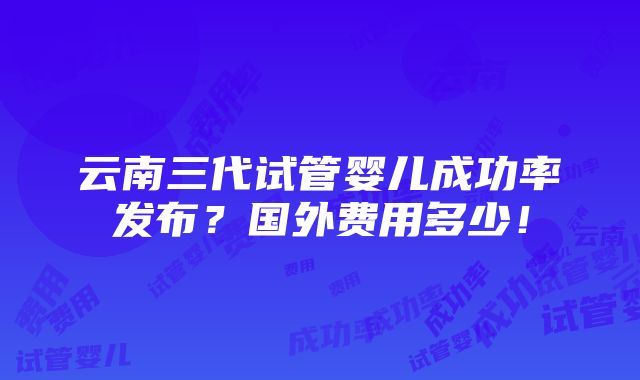 云南三代试管婴儿成功率发布？国外费用多少！