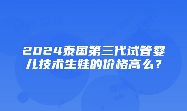 2024泰国第三代试管婴儿技术生娃的价格高么？