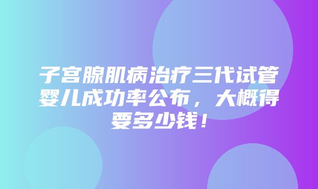 子宫腺肌病治疗三代试管婴儿成功率公布，大概得要多少钱！