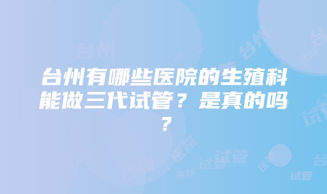 台州有哪些医院的生殖科能做三代试管？是真的吗？