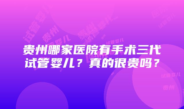 贵州哪家医院有手术三代试管婴儿？真的很贵吗？