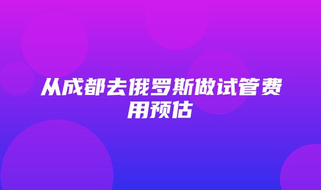 从成都去俄罗斯做试管费用预估