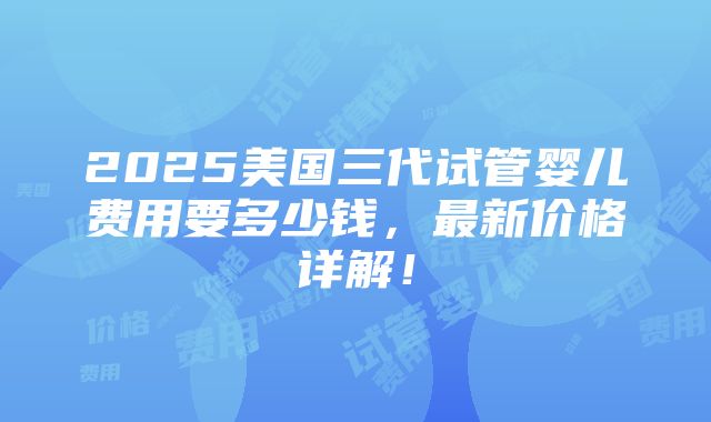 2025美国三代试管婴儿费用要多少钱，最新价格详解！