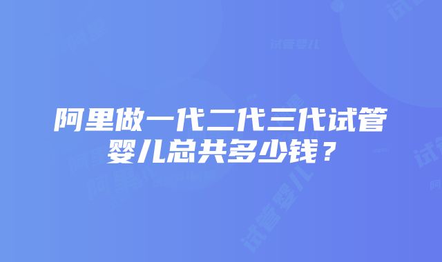 阿里做一代二代三代试管婴儿总共多少钱？