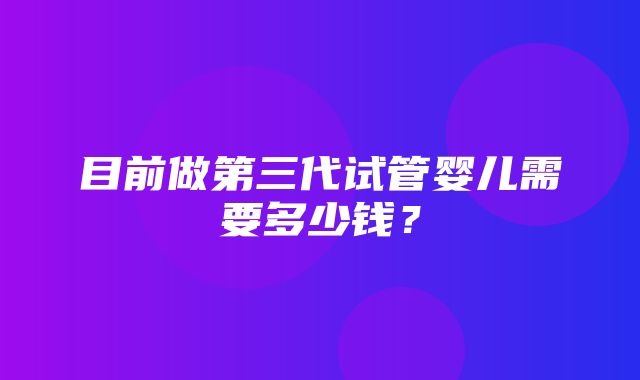 目前做第三代试管婴儿需要多少钱？