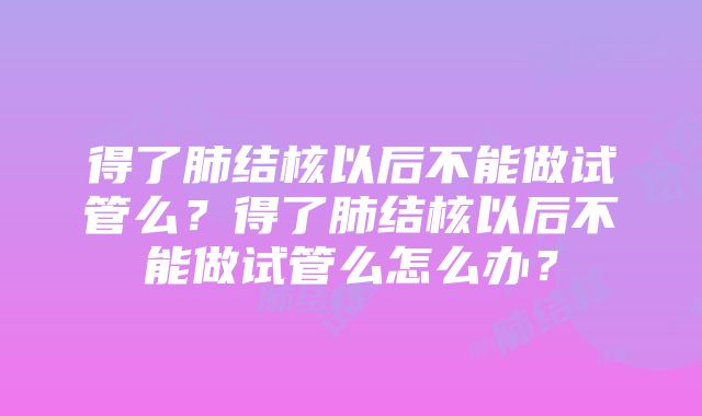 得了肺结核以后不能做试管么？得了肺结核以后不能做试管么怎么办？