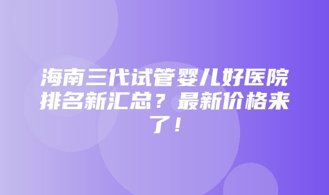 海南三代试管婴儿好医院排名新汇总？最新价格来了！