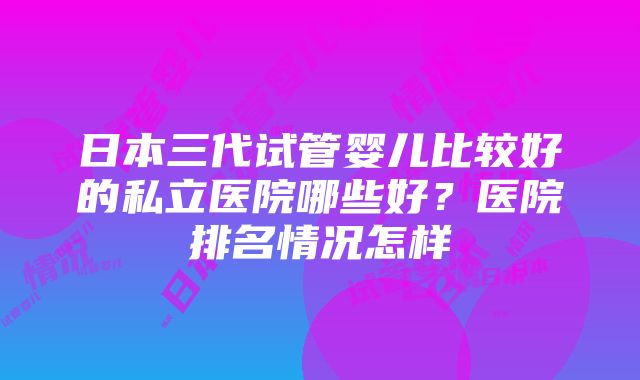 日本三代试管婴儿比较好的私立医院哪些好？医院排名情况怎样