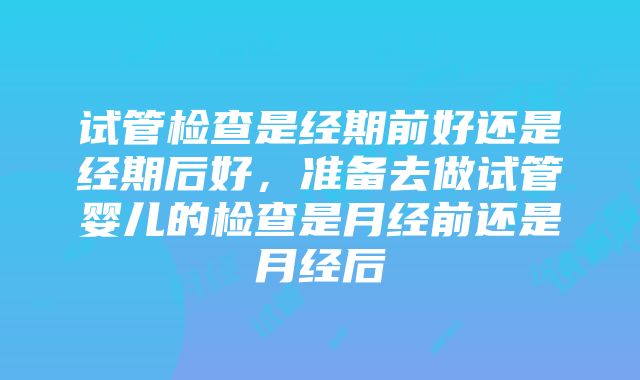 试管检查是经期前好还是经期后好，准备去做试管婴儿的检查是月经前还是月经后