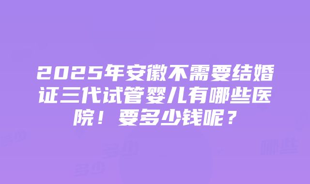 2025年安徽不需要结婚证三代试管婴儿有哪些医院！要多少钱呢？