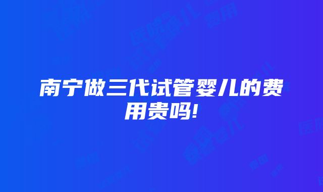 南宁做三代试管婴儿的费用贵吗!