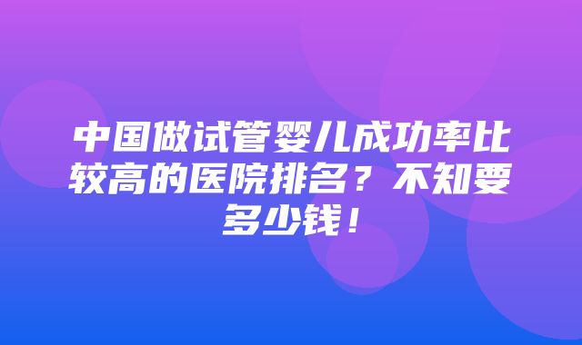 中国做试管婴儿成功率比较高的医院排名？不知要多少钱！