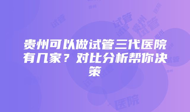 贵州可以做试管三代医院有几家？对比分析帮你决策