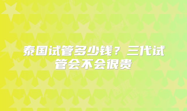 泰国试管多少钱？三代试管会不会很贵