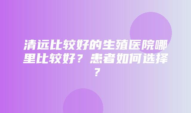 清远比较好的生殖医院哪里比较好？患者如何选择？