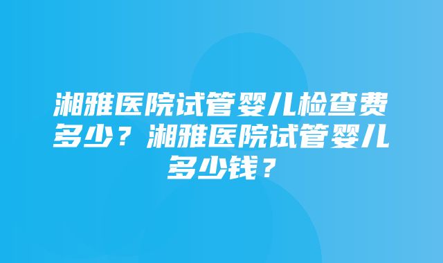 湘雅医院试管婴儿检查费多少？湘雅医院试管婴儿多少钱？