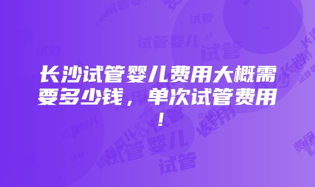 长沙试管婴儿费用大概需要多少钱，单次试管费用！