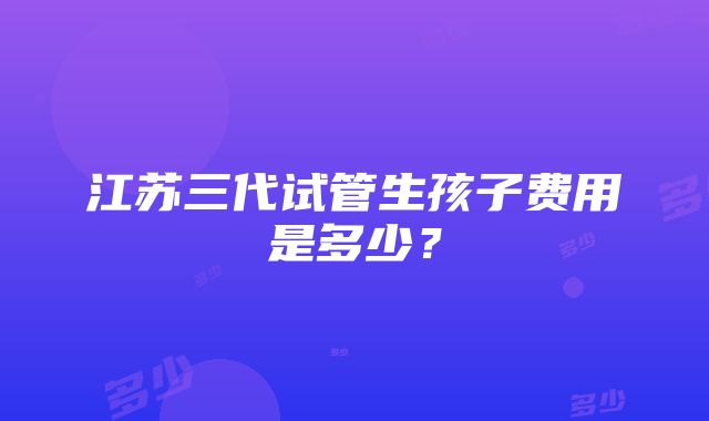 江苏三代试管生孩子费用是多少？