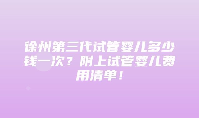 徐州第三代试管婴儿多少钱一次？附上试管婴儿费用清单！