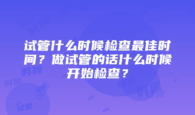 试管什么时候检查最佳时间？做试管的话什么时候开始检查？