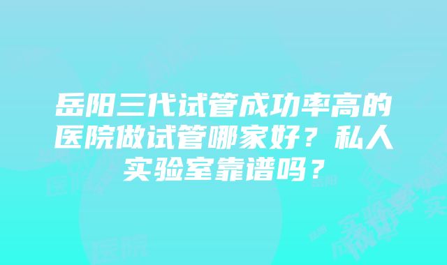 岳阳三代试管成功率高的医院做试管哪家好？私人实验室靠谱吗？