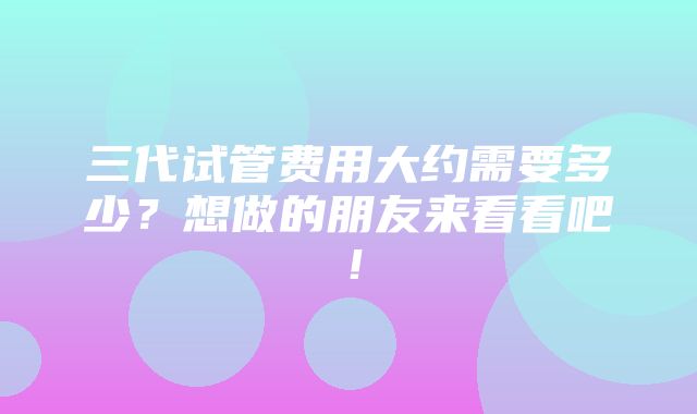 三代试管费用大约需要多少？想做的朋友来看看吧！