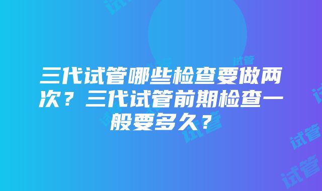 三代试管哪些检查要做两次？三代试管前期检查一般要多久？