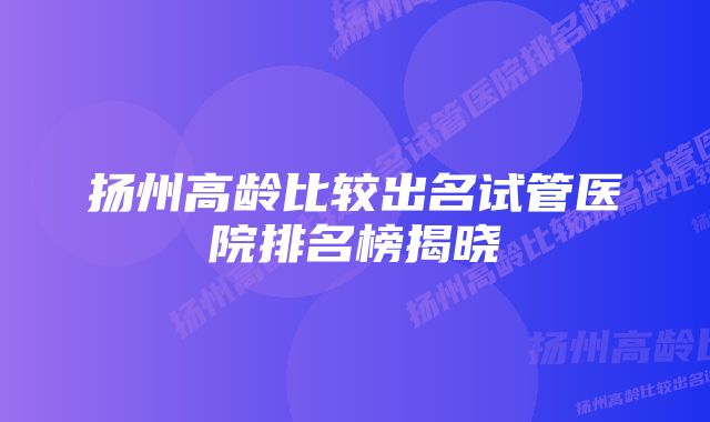 扬州高龄比较出名试管医院排名榜揭晓