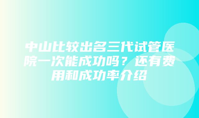 中山比较出名三代试管医院一次能成功吗？还有费用和成功率介绍