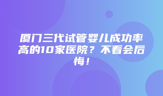 厦门三代试管婴儿成功率高的10家医院？不看会后悔！