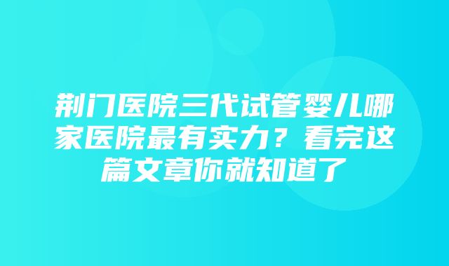 荆门医院三代试管婴儿哪家医院最有实力？看完这篇文章你就知道了