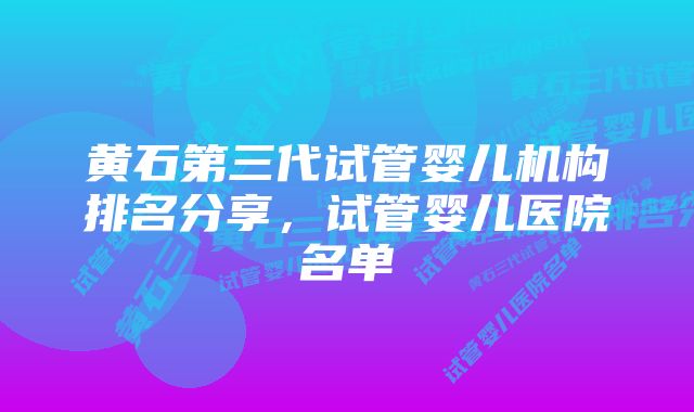 黄石第三代试管婴儿机构排名分享，试管婴儿医院名单