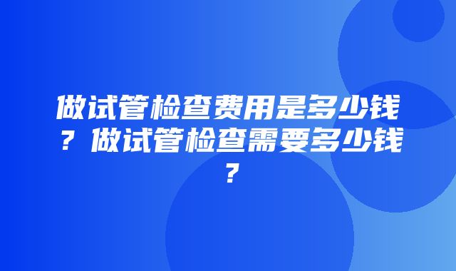 做试管检查费用是多少钱？做试管检查需要多少钱？