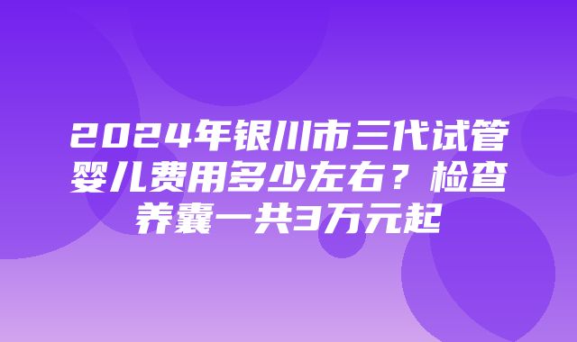 2024年银川市三代试管婴儿费用多少左右？检查养囊一共3万元起