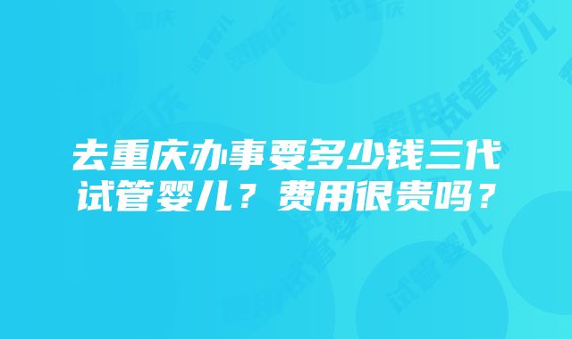 去重庆办事要多少钱三代试管婴儿？费用很贵吗？