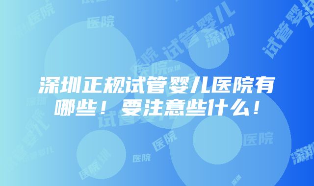 深圳正规试管婴儿医院有哪些！要注意些什么！