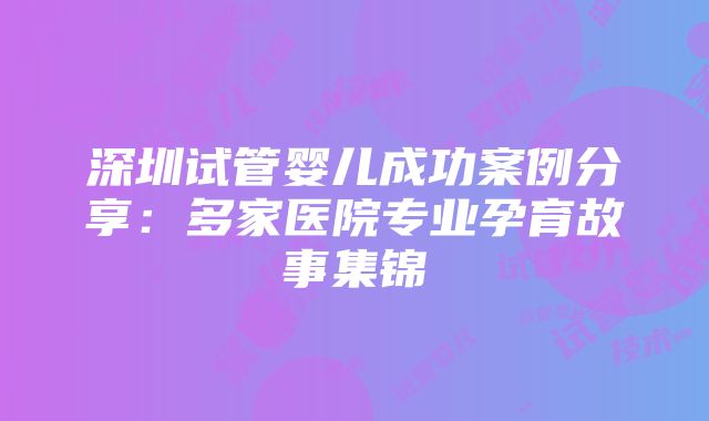 深圳试管婴儿成功案例分享：多家医院专业孕育故事集锦