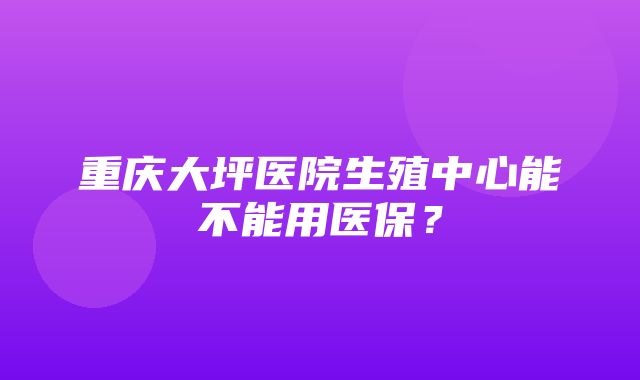 重庆大坪医院生殖中心能不能用医保？