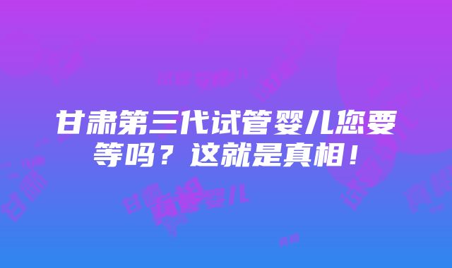 甘肃第三代试管婴儿您要等吗？这就是真相！