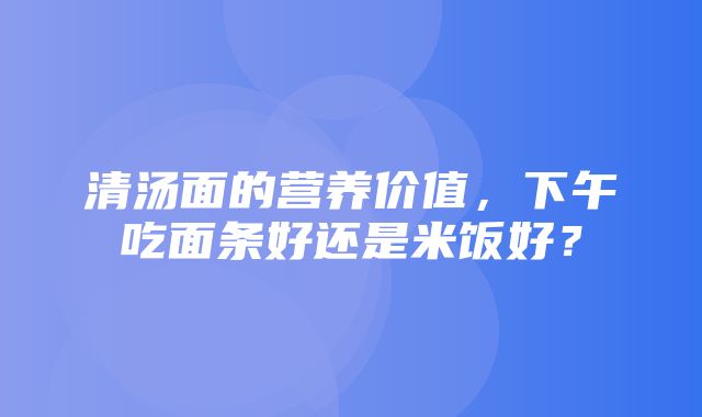 清汤面的营养价值，下午吃面条好还是米饭好？