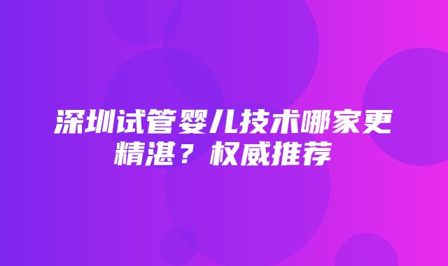 深圳试管婴儿技术哪家更精湛？权威推荐