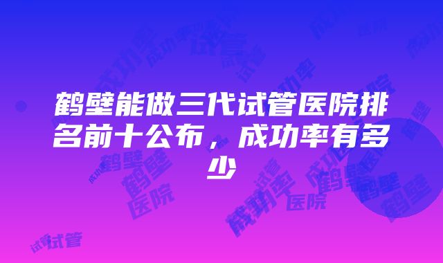 鹤壁能做三代试管医院排名前十公布，成功率有多少