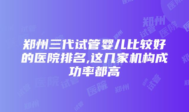 郑州三代试管婴儿比较好的医院排名,这几家机构成功率都高