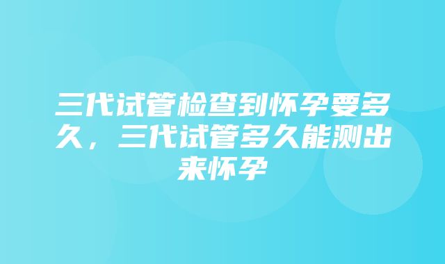 三代试管检查到怀孕要多久，三代试管多久能测出来怀孕