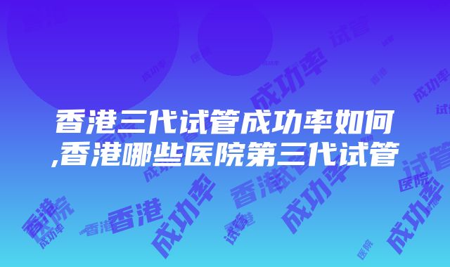 香港三代试管成功率如何,香港哪些医院第三代试管