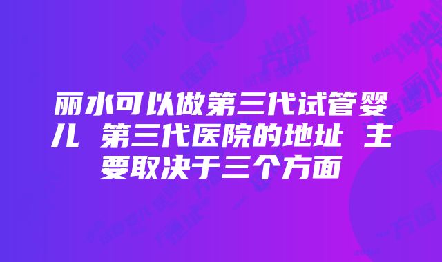 丽水可以做第三代试管婴儿 第三代医院的地址 主要取决于三个方面