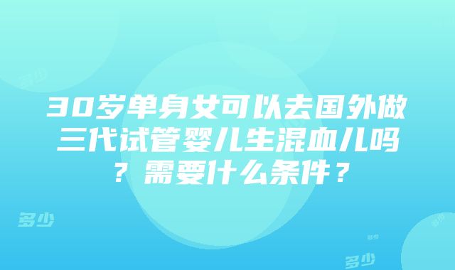 30岁单身女可以去国外做三代试管婴儿生混血儿吗？需要什么条件？