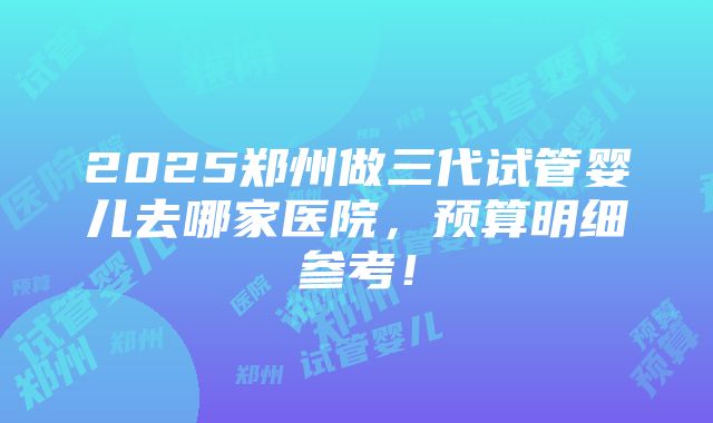 2025郑州做三代试管婴儿去哪家医院，预算明细参考！